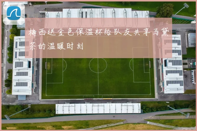 梅西送金色保温杯给队友共享马黛茶的温暖时刻