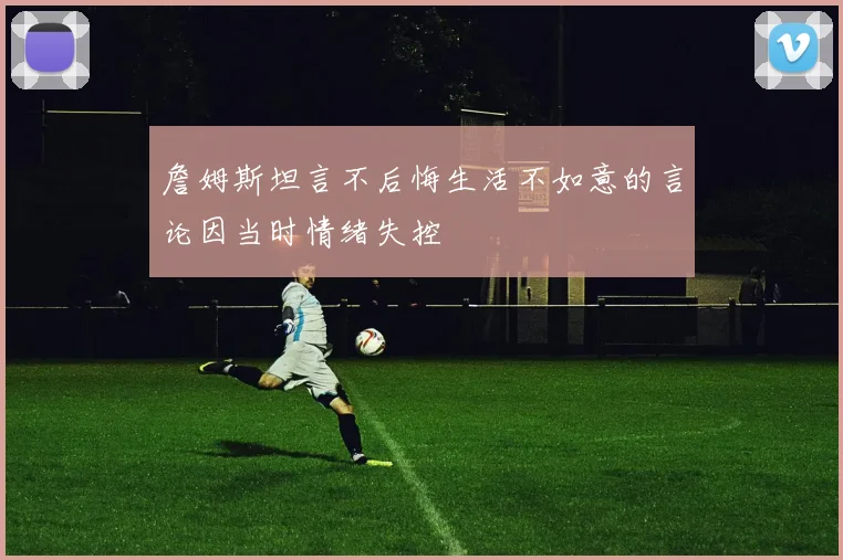 詹姆斯坦言不后悔生活不如意的言论因当时情绪失控