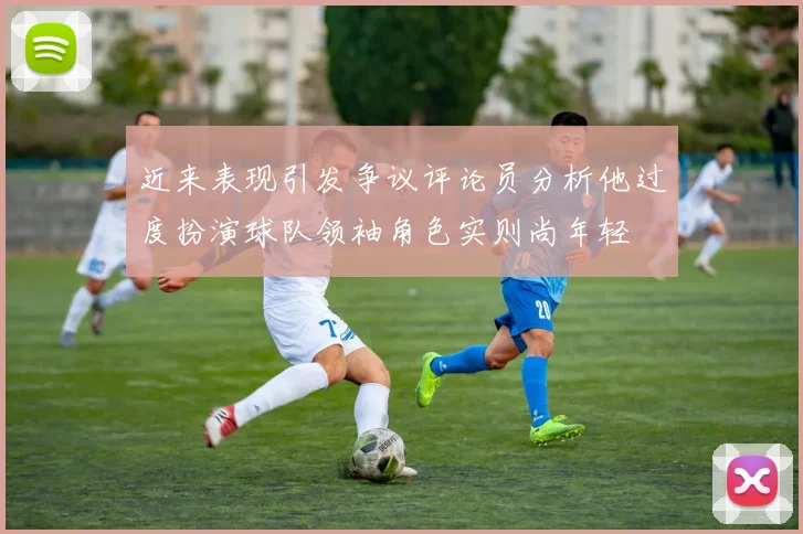 近来表现引发争议评论员分析他过度扮演球队领袖角色实则尚年轻