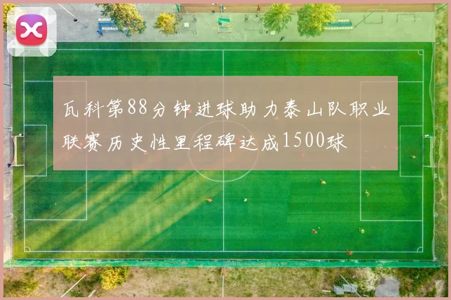 瓦科第88分钟进球助力泰山队职业联赛历史性里程碑达成1500球