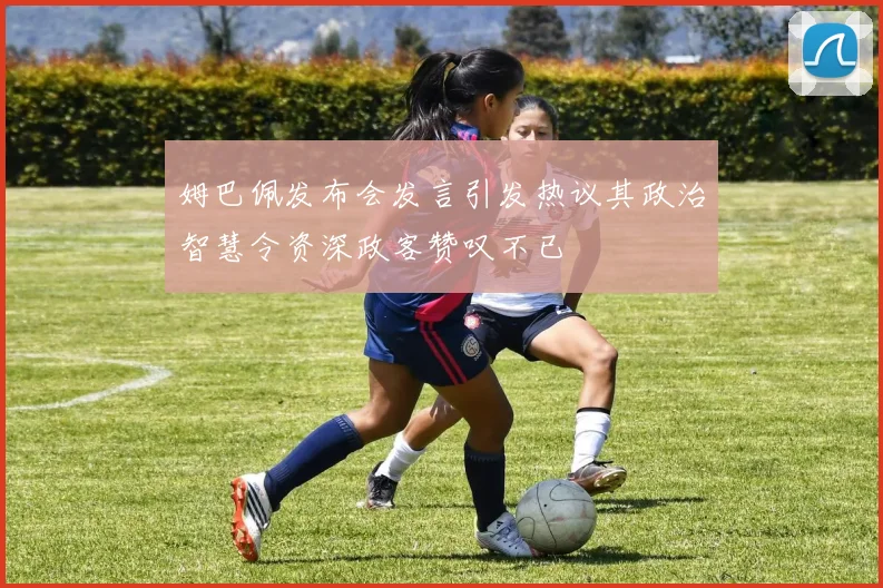 姆巴佩发布会发言引发热议其政治智慧令资深政客赞叹不已