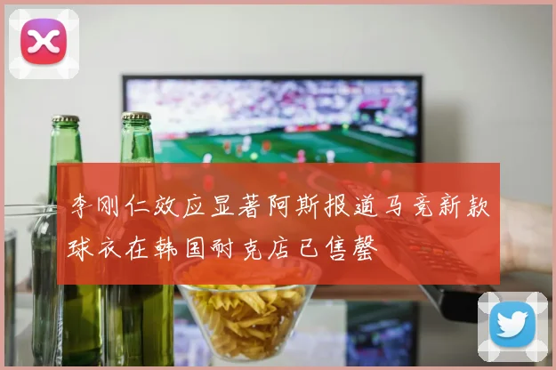李刚仁效应显著阿斯报道马竞新款球衣在韩国耐克店已售罄