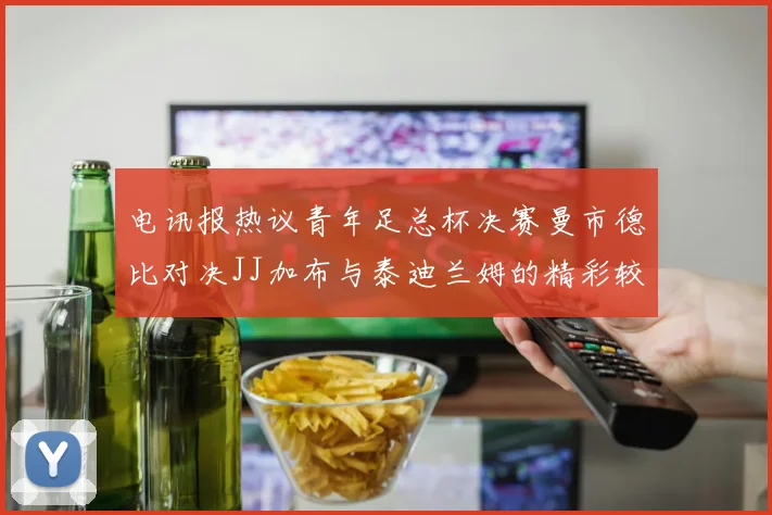 电讯报热议青年足总杯决赛曼市德比对决JJ加布与泰迪兰姆的精彩较量