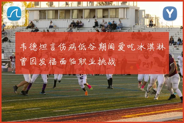 韦德坦言伤病低谷期间爱吃冰淇淋曾因发福面临职业挑战