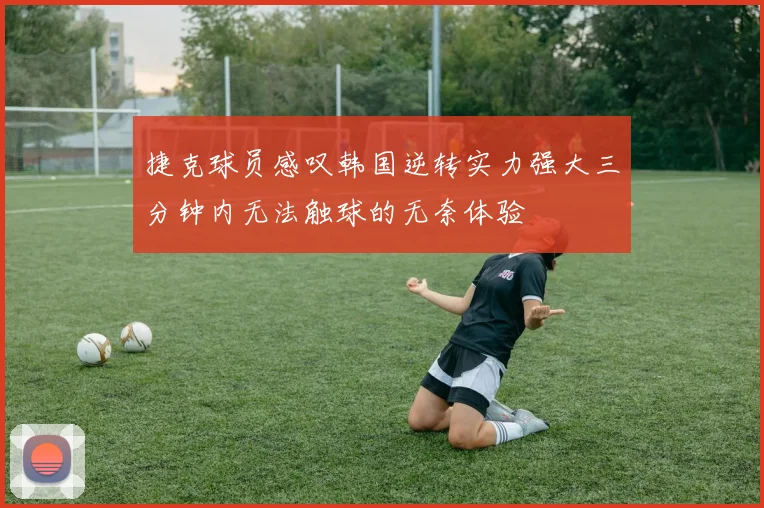 捷克球员感叹韩国逆转实力强大三分钟内无法触球的无奈体验