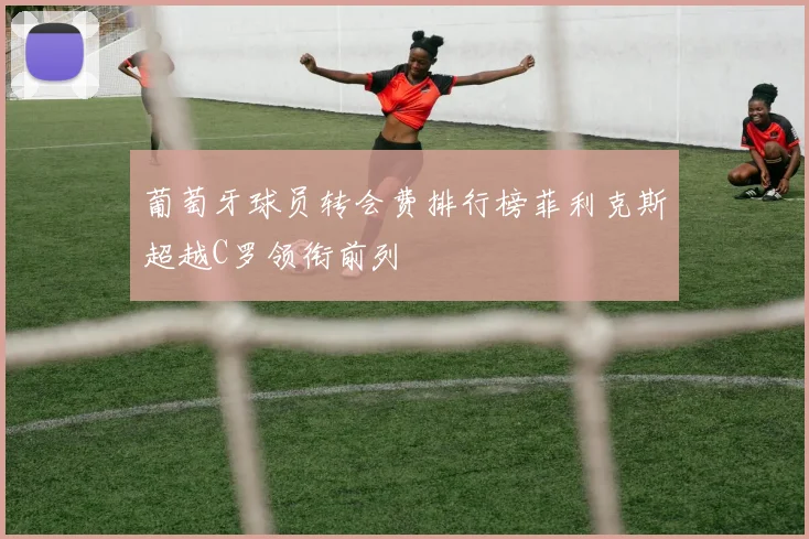 葡萄牙球员转会费排行榜菲利克斯超越C罗领衔前列
