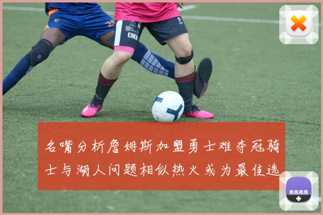 名嘴分析詹姆斯加盟勇士难夺冠骑士与湖人问题相似热火或为最佳选择