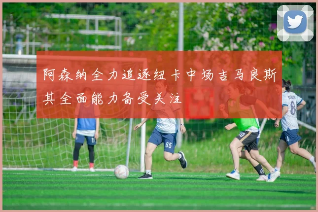 阿森纳全力追逐纽卡中场吉马良斯其全面能力备受关注