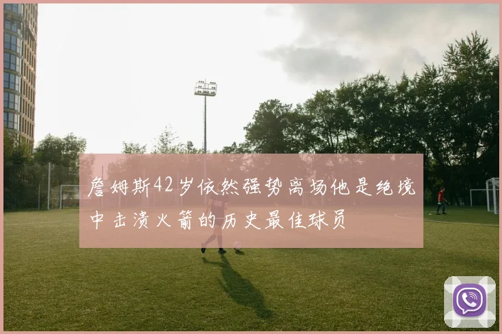 詹姆斯42岁依然强势离场他是绝境中击溃火箭的历史最佳球员