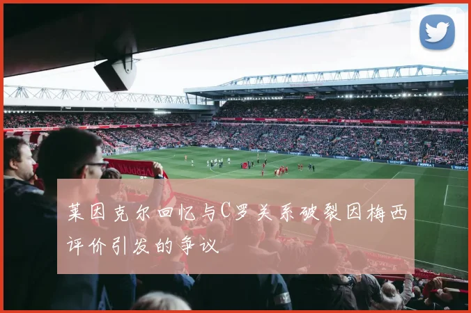 莱因克尔回忆与C罗关系破裂因梅西评价引发的争议